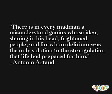 There is in every madman a misunderstood genius whose idea, shining in his head, frightened people, and for whom delirium was the only solution to the strangulation that life had prepared for him. -Antonin Artaud