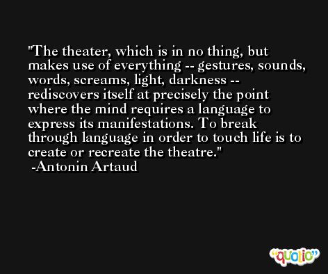 The theater, which is in no thing, but makes use of everything -- gestures, sounds, words, screams, light, darkness -- rediscovers itself at precisely the point where the mind requires a language to express its manifestations. To break through language in order to touch life is to create or recreate the theatre. -Antonin Artaud