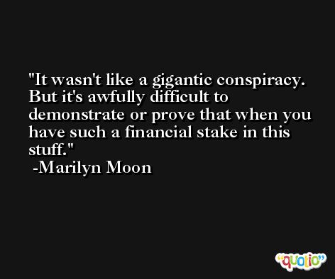 It wasn't like a gigantic conspiracy. But it's awfully difficult to demonstrate or prove that when you have such a financial stake in this stuff. -Marilyn Moon