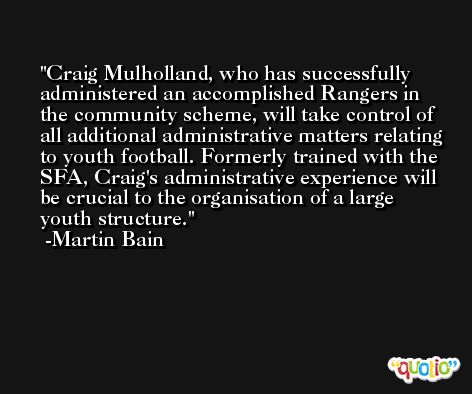 Craig Mulholland, who has successfully administered an accomplished Rangers in the community scheme, will take control of all additional administrative matters relating to youth football. Formerly trained with the SFA, Craig's administrative experience will be crucial to the organisation of a large youth structure. -Martin Bain