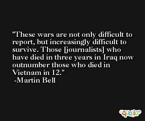 These wars are not only difficult to report, but increasingly difficult to survive. Those [journalists] who have died in three years in Iraq now outnumber those who died in Vietnam in 12. -Martin Bell