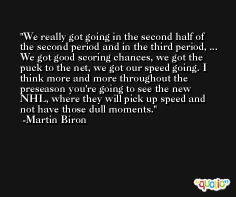 We really got going in the second half of the second period and in the third period, ... We got good scoring chances, we got the puck to the net, we got our speed going. I think more and more throughout the preseason you're going to see the new NHL, where they will pick up speed and not have those dull moments. -Martin Biron