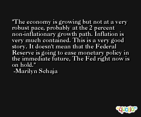 The economy is growing but not at a very robust pace, probably at the 2 percent non-inflationary growth path. Inflation is very much contained. This is a very good story. It doesn't mean that the Federal Reserve is going to ease monetary policy in the immediate future, The Fed right now is on hold. -Marilyn Schaja