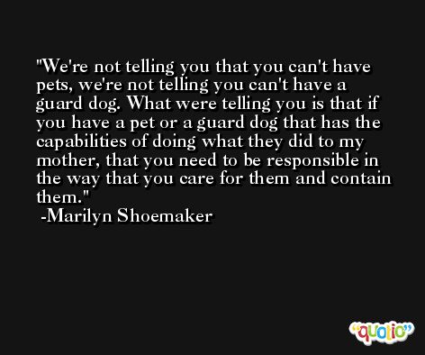 We're not telling you that you can't have pets, we're not telling you can't have a guard dog. What were telling you is that if you have a pet or a guard dog that has the capabilities of doing what they did to my mother, that you need to be responsible in the way that you care for them and contain them. -Marilyn Shoemaker