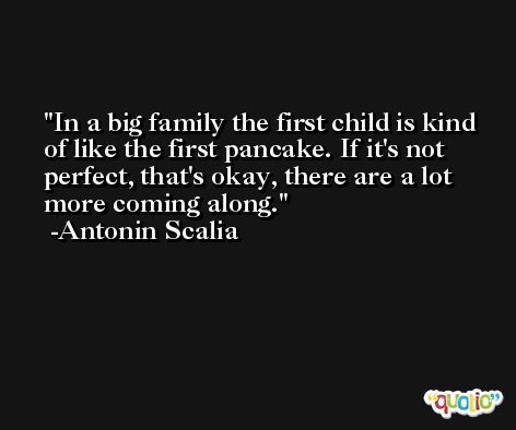 In a big family the first child is kind of like the first pancake. If it's not perfect, that's okay, there are a lot more coming along. -Antonin Scalia