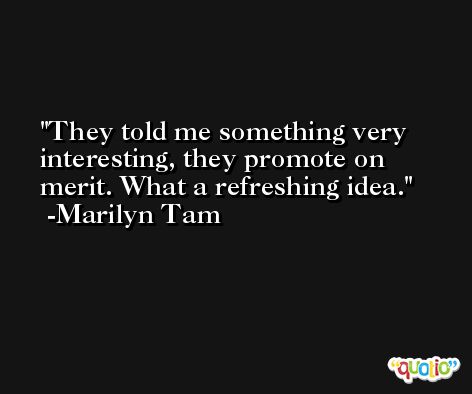 They told me something very interesting, they promote on merit. What a refreshing idea. -Marilyn Tam