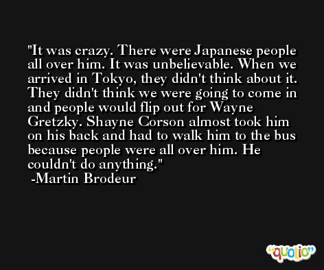 It was crazy. There were Japanese people all over him. It was unbelievable. When we arrived in Tokyo, they didn't think about it. They didn't think we were going to come in and people would flip out for Wayne Gretzky. Shayne Corson almost took him on his back and had to walk him to the bus because people were all over him. He couldn't do anything. -Martin Brodeur