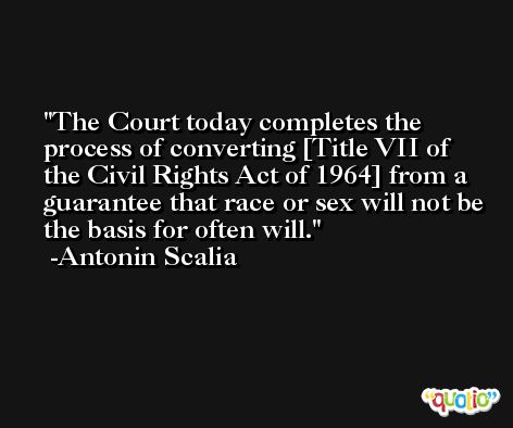 The Court today completes the process of converting [Title VII of the Civil Rights Act of 1964] from a guarantee that race or sex will not be the basis for often will. -Antonin Scalia