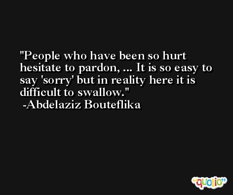 People who have been so hurt hesitate to pardon, ... It is so easy to say 'sorry' but in reality here it is difficult to swallow. -Abdelaziz Bouteflika
