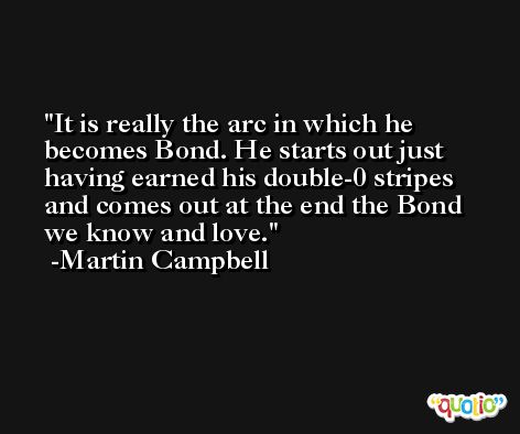 It is really the arc in which he becomes Bond. He starts out just having earned his double-0 stripes and comes out at the end the Bond we know and love. -Martin Campbell