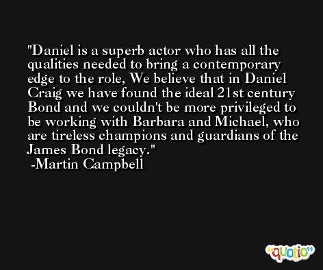 Daniel is a superb actor who has all the qualities needed to bring a contemporary edge to the role, We believe that in Daniel Craig we have found the ideal 21st century Bond and we couldn't be more privileged to be working with Barbara and Michael, who are tireless champions and guardians of the James Bond legacy. -Martin Campbell