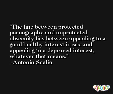 The line between protected pornography and unprotected obscenity lies between appealing to a good healthy interest in sex and appealing to a depraved interest, whatever that means. -Antonin Scalia