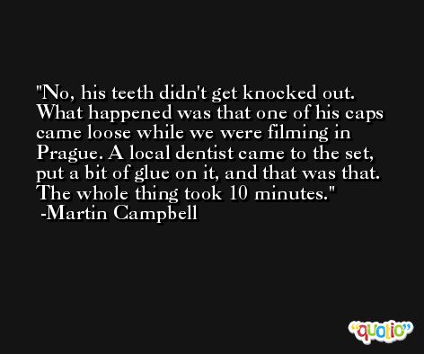 No, his teeth didn't get knocked out. What happened was that one of his caps came loose while we were filming in Prague. A local dentist came to the set, put a bit of glue on it, and that was that. The whole thing took 10 minutes. -Martin Campbell