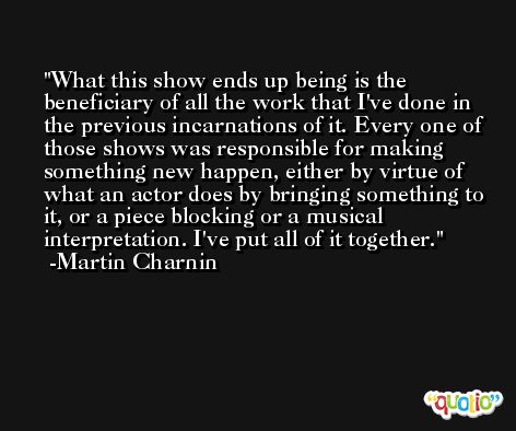 What this show ends up being is the beneficiary of all the work that I've done in the previous incarnations of it. Every one of those shows was responsible for making something new happen, either by virtue of what an actor does by bringing something to it, or a piece blocking or a musical interpretation. I've put all of it together. -Martin Charnin