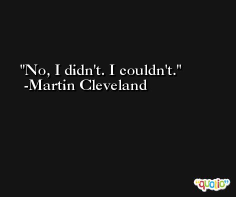 No, I didn't. I couldn't. -Martin Cleveland