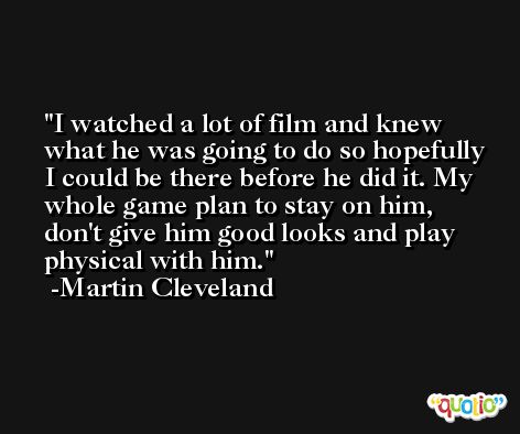 I watched a lot of film and knew what he was going to do so hopefully I could be there before he did it. My whole game plan to stay on him, don't give him good looks and play physical with him. -Martin Cleveland