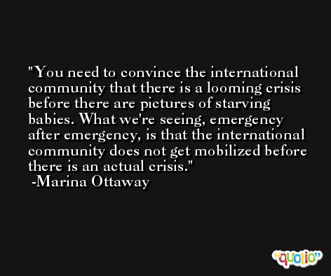 You need to convince the international community that there is a looming crisis before there are pictures of starving babies. What we're seeing, emergency after emergency, is that the international community does not get mobilized before there is an actual crisis. -Marina Ottaway