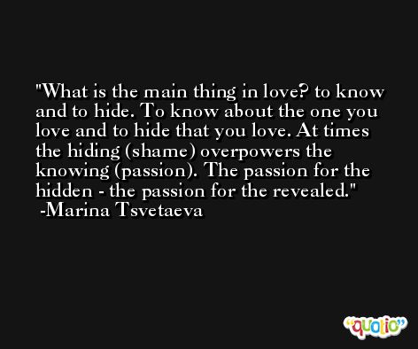 What is the main thing in love? to know and to hide. To know about the one you love and to hide that you love. At times the hiding (shame) overpowers the knowing (passion). The passion for the hidden - the passion for the revealed. -Marina Tsvetaeva