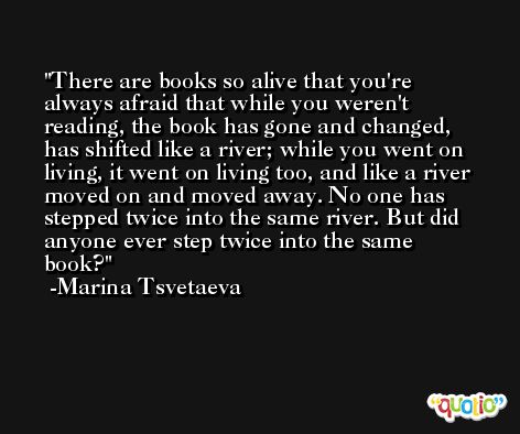 There are books so alive that you're always afraid that while you weren't reading, the book has gone and changed, has shifted like a river; while you went on living, it went on living too, and like a river moved on and moved away. No one has stepped twice into the same river. But did anyone ever step twice into the same book? -Marina Tsvetaeva