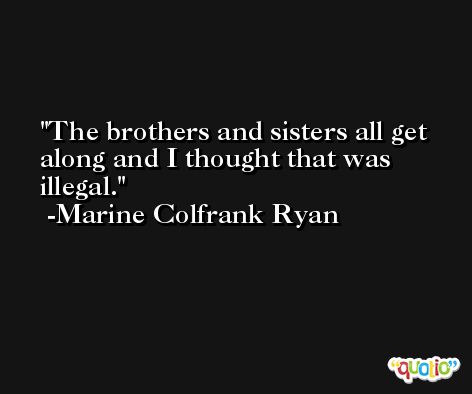 The brothers and sisters all get along and I thought that was illegal. -Marine Colfrank Ryan