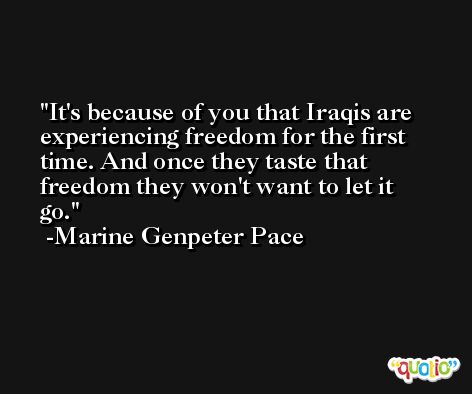 It's because of you that Iraqis are experiencing freedom for the first time. And once they taste that freedom they won't want to let it go. -Marine Genpeter Pace