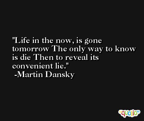 Life in the now, is gone tomorrow The only way to know is die Then to reveal its convenient lie. -Martin Dansky