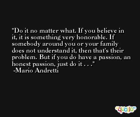 Do it no matter what. If you believe in it, it is something very honorable. If somebody around you or your family does not understand it, then that's their problem. But if you do have a passion, an honest passion, just do it . . . -Mario Andretti