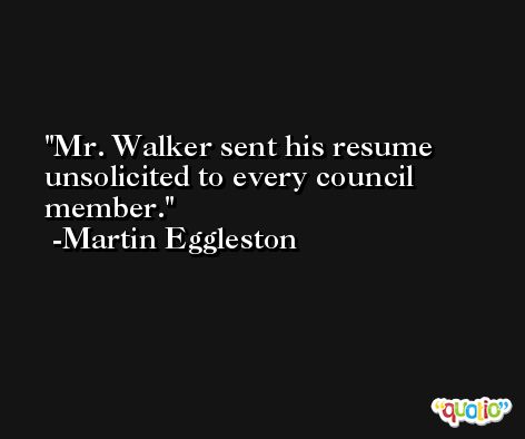 Mr. Walker sent his resume unsolicited to every council member. -Martin Eggleston