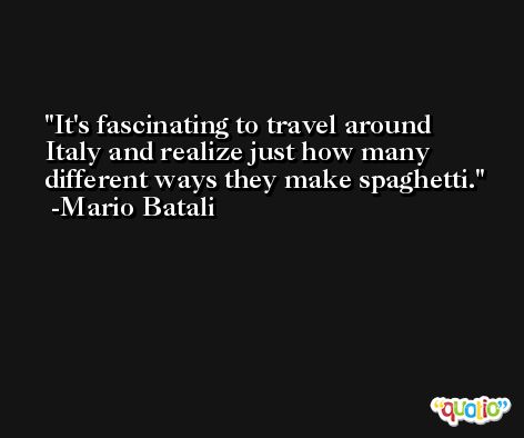 It's fascinating to travel around Italy and realize just how many different ways they make spaghetti. -Mario Batali