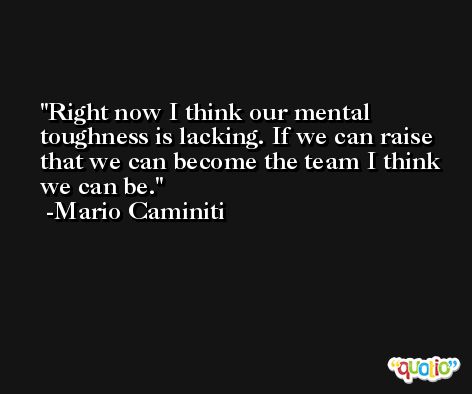 Right now I think our mental toughness is lacking. If we can raise that we can become the team I think we can be. -Mario Caminiti