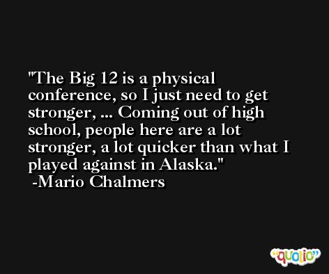 The Big 12 is a physical conference, so I just need to get stronger, ... Coming out of high school, people here are a lot stronger, a lot quicker than what I played against in Alaska. -Mario Chalmers