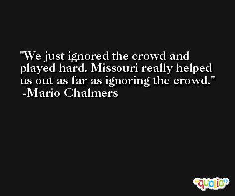 We just ignored the crowd and played hard. Missouri really helped us out as far as ignoring the crowd. -Mario Chalmers