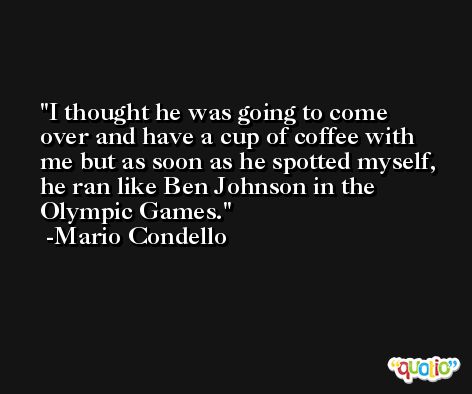 I thought he was going to come over and have a cup of coffee with me but as soon as he spotted myself, he ran like Ben Johnson in the Olympic Games. -Mario Condello