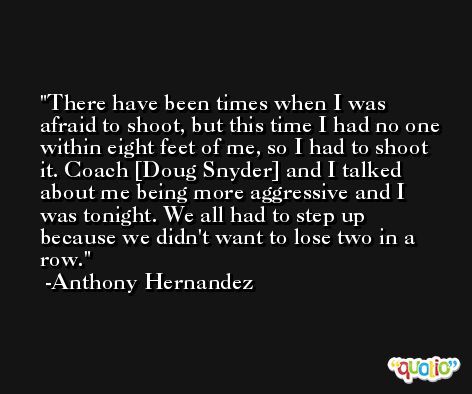 There have been times when I was afraid to shoot, but this time I had no one within eight feet of me, so I had to shoot it. Coach [Doug Snyder] and I talked about me being more aggressive and I was tonight. We all had to step up because we didn't want to lose two in a row. -Anthony Hernandez