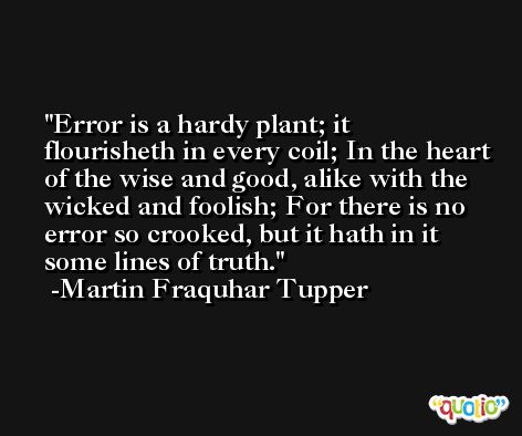 Error is a hardy plant; it flourisheth in every coil; In the heart of the wise and good, alike with the wicked and foolish; For there is no error so crooked, but it hath in it some lines of truth. -Martin Fraquhar Tupper