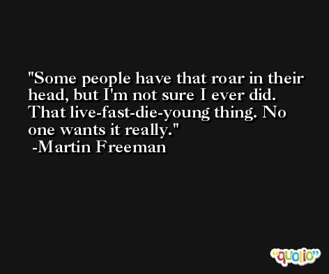 Some people have that roar in their head, but I'm not sure I ever did. That live-fast-die-young thing. No one wants it really. -Martin Freeman
