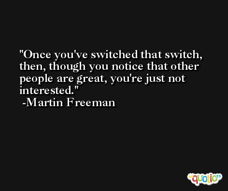 Once you've switched that switch, then, though you notice that other people are great, you're just not interested. -Martin Freeman
