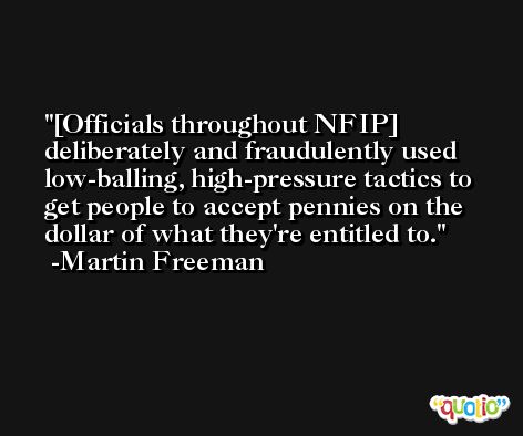 [Officials throughout NFIP] deliberately and fraudulently used low-balling, high-pressure tactics to get people to accept pennies on the dollar of what they're entitled to. -Martin Freeman