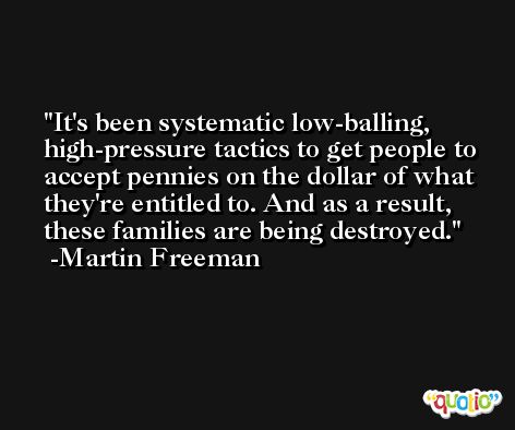 It's been systematic low-balling, high-pressure tactics to get people to accept pennies on the dollar of what they're entitled to. And as a result, these families are being destroyed. -Martin Freeman