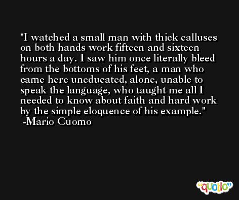 I watched a small man with thick calluses on both hands work fifteen and sixteen hours a day. I saw him once literally bleed from the bottoms of his feet, a man who came here uneducated, alone, unable to speak the language, who taught me all I needed to know about faith and hard work by the simple eloquence of his example. -Mario Cuomo