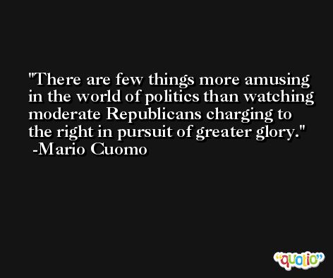 There are few things more amusing in the world of politics than watching moderate Republicans charging to the right in pursuit of greater glory. -Mario Cuomo