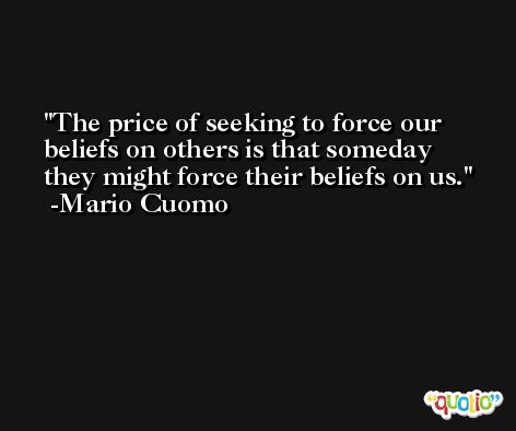 The price of seeking to force our beliefs on others is that someday they might force their beliefs on us. -Mario Cuomo