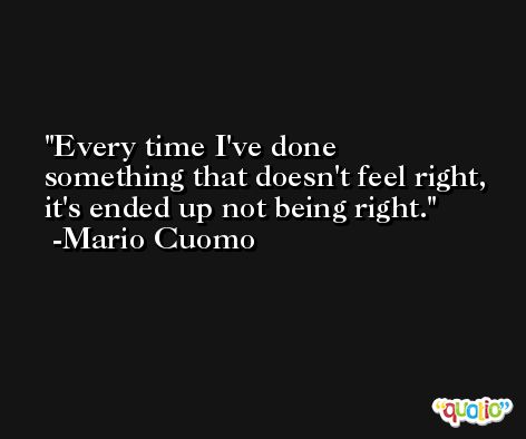 Every time I've done something that doesn't feel right, it's ended up not being right. -Mario Cuomo