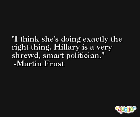 I think she's doing exactly the right thing. Hillary is a very shrewd, smart politician. -Martin Frost