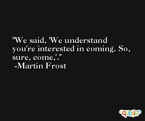 We said, 'We understand you're interested in coming. So, sure, come,'. -Martin Frost