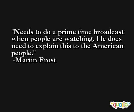Needs to do a prime time broadcast when people are watching. He does need to explain this to the American people. -Martin Frost