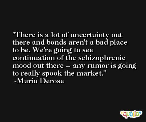 There is a lot of uncertainty out there and bonds aren't a bad place to be. We're going to see continuation of the schizophrenic mood out there -- any rumor is going to really spook the market. -Mario Derose