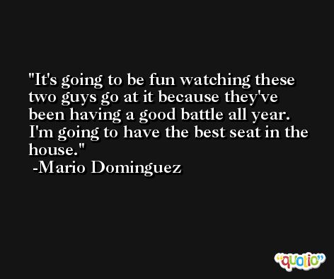 It's going to be fun watching these two guys go at it because they've been having a good battle all year. I'm going to have the best seat in the house. -Mario Dominguez
