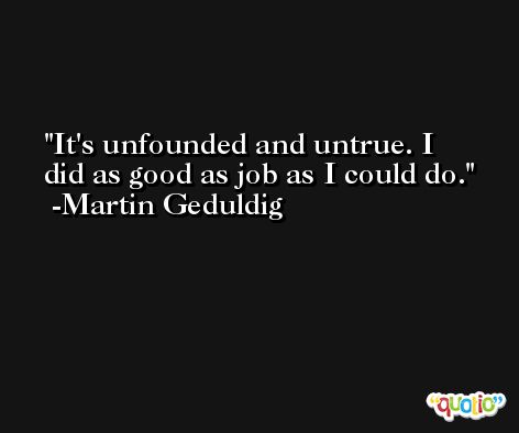 It's unfounded and untrue. I did as good as job as I could do. -Martin Geduldig