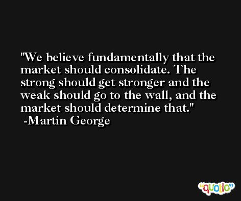We believe fundamentally that the market should consolidate. The strong should get stronger and the weak should go to the wall, and the market should determine that. -Martin George
